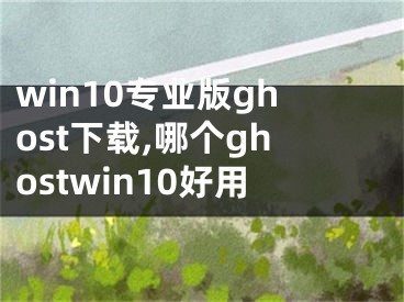 win10專業(yè)版ghost下載,哪個ghostwin10好用