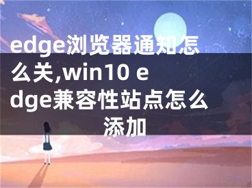 edge瀏覽器通知怎么關(guān),win10 edge兼容性站點(diǎn)怎么添加