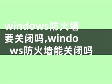 windows防火墻要關閉嗎,windows防火墻能關閉嗎