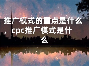 推廣模式的重點(diǎn)是什么，cpc推廣模式是什么