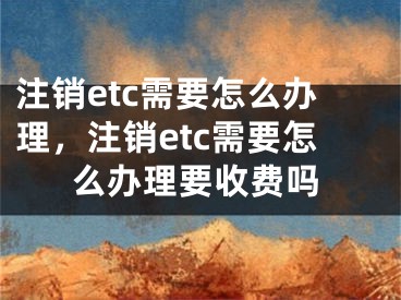 注銷etc需要怎么辦理，注銷etc需要怎么辦理要收費(fèi)嗎