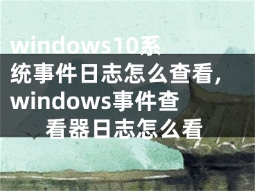 windows10系統(tǒng)事件日志怎么查看,windows事件查看器日志怎么看