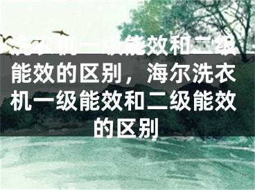 洗衣機(jī)一級(jí)能效和二級(jí)能效的區(qū)別，海爾洗衣機(jī)一級(jí)能效和二級(jí)能效的區(qū)別