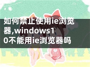 如何禁止使用ie瀏覽器,windows10不能用ie瀏覽器嗎