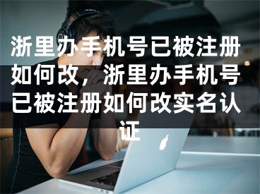 浙里辦手機(jī)號(hào)已被注冊(cè)如何改，浙里辦手機(jī)號(hào)已被注冊(cè)如何改實(shí)名認(rèn)證