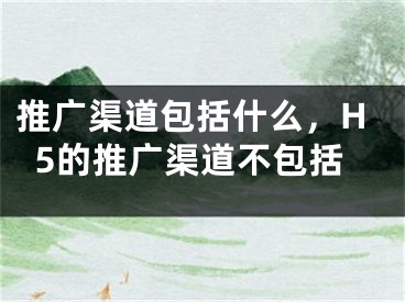 推廣渠道包括什么，H5的推廣渠道不包括