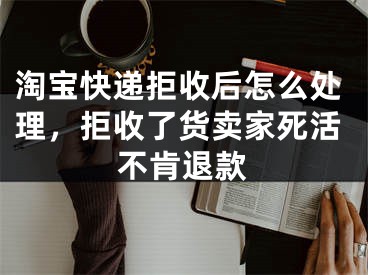 淘寶快遞拒收后怎么處理，拒收了貨賣家死活不肯退款