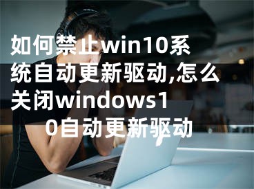 如何禁止win10系統自動更新驅動,怎么關閉windows10自動更新驅動