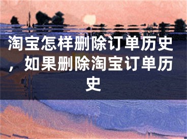 淘寶怎樣刪除訂單歷史，如果刪除淘寶訂單歷史