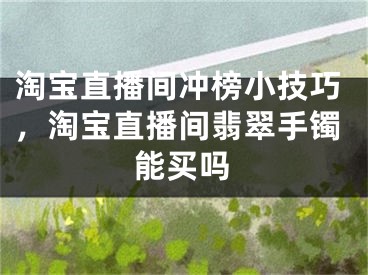 淘寶直播間沖榜小技巧，淘寶直播間翡翠手鐲能買嗎