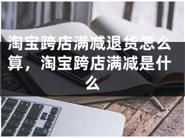 淘寶跨店滿(mǎn)減退貨怎么算，淘寶跨店滿(mǎn)減是什么