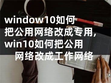 window10如何把公用網(wǎng)絡改成專用,win10如何把公用網(wǎng)絡改成工作網(wǎng)絡