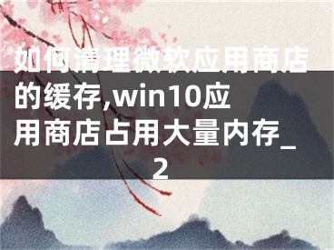 如何清理微軟應(yīng)用商店的緩存,win10應(yīng)用商店占用大量內(nèi)存_2