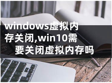 windows虛擬內(nèi)存關(guān)閉,win10需要關(guān)閉虛擬內(nèi)存嗎