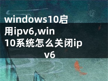 windows10啟用ipv6,win 10系統(tǒng)怎么關(guān)閉ipv6