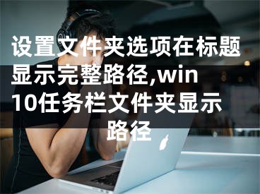 設(shè)置文件夾選項(xiàng)在標(biāo)題顯示完整路徑,win10任務(wù)欄文件夾顯示路徑