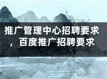 推廣管理中心招聘要求，百度推廣招聘要求