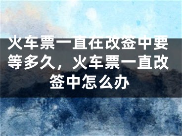 火車票一直在改簽中要等多久，火車票一直改簽中怎么辦