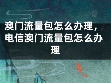 澳門流量包怎么辦理，電信澳門流量包怎么辦理