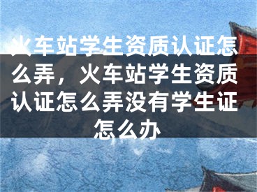 火車站學(xué)生資質(zhì)認(rèn)證怎么弄，火車站學(xué)生資質(zhì)認(rèn)證怎么弄沒有學(xué)生證怎么辦