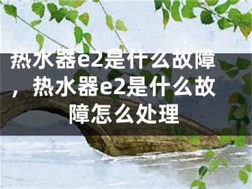 熱水器e2是什么故障，熱水器e2是什么故障怎么處理