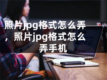 照片jpg格式怎么弄，照片jpg格式怎么弄手機