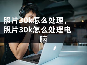 照片30k怎么處理，照片30k怎么處理電腦