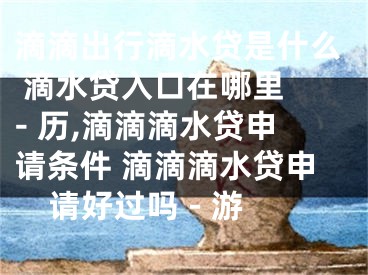 滴滴出行滴水貸是什么 滴水貸入口在哪里 - 歷,滴滴滴水貸申請(qǐng)條件 滴滴滴水貸申請(qǐng)好過嗎 - 游