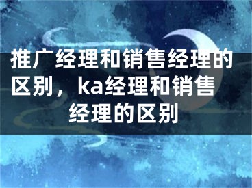 推廣經(jīng)理和銷售經(jīng)理的區(qū)別，ka經(jīng)理和銷售經(jīng)理的區(qū)別