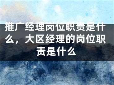 推廣經(jīng)理崗位職責(zé)是什么，大區(qū)經(jīng)理的崗位職責(zé)是什么