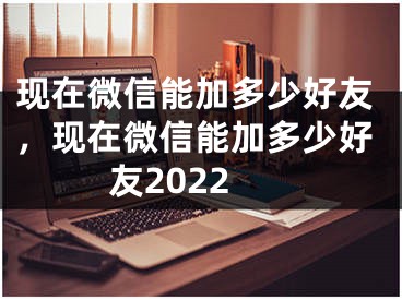 現(xiàn)在微信能加多少好友，現(xiàn)在微信能加多少好友2022