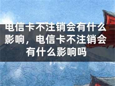 電信卡不注銷會(huì)有什么影響，電信卡不注銷會(huì)有什么影響嗎