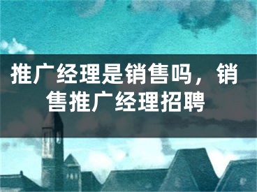 推廣經(jīng)理是銷售嗎，銷售推廣經(jīng)理招聘