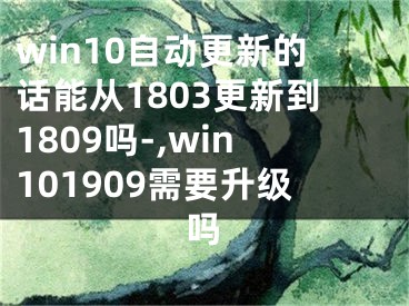 win10自動更新的話能從1803更新到1809嗎-,win101909需要升級嗎