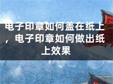 電子印章如何蓋在紙上，電子印章如何做出紙上效果