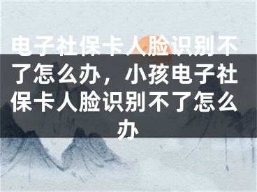 電子社保卡人臉識別不了怎么辦，小孩電子社保卡人臉識別不了怎么辦