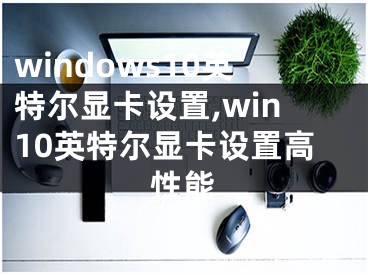 windows10英特爾顯卡設置,win10英特爾顯卡設置高性能