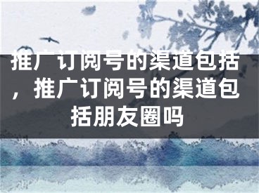 推廣訂閱號的渠道包括，推廣訂閱號的渠道包括朋友圈嗎