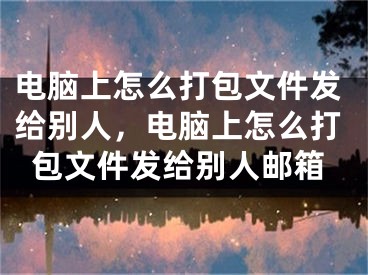 電腦上怎么打包文件發(fā)給別人，電腦上怎么打包文件發(fā)給別人郵箱