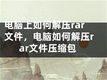 電腦上如何解壓rar文件，電腦如何解壓rar文件壓縮包