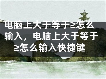 電腦上大于等于≥怎么輸入，電腦上大于等于≥怎么輸入快捷鍵