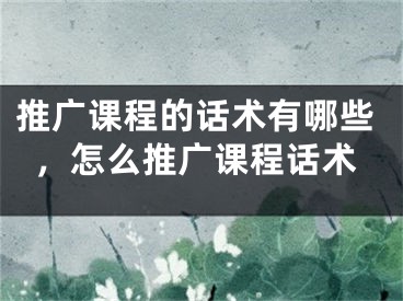 推廣課程的話術(shù)有哪些，怎么推廣課程話術(shù)