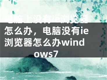 電腦上沒有ie瀏覽器怎么辦，電腦沒有ie瀏覽器怎么辦windows7