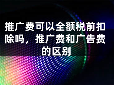 推廣費(fèi)可以全額稅前扣除嗎，推廣費(fèi)和廣告費(fèi)的區(qū)別