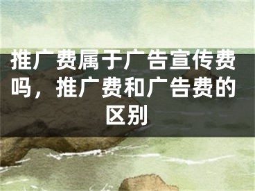 推廣費屬于廣告宣傳費嗎，推廣費和廣告費的區(qū)別