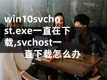 win10svchost.exe一直在下載,svchost一直下載怎么辦