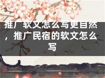 推廣軟文怎么寫更自然，推廣民宿的軟文怎么寫