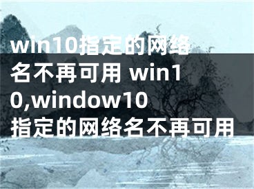 win10指定的網(wǎng)絡(luò)名不再可用 win10,window10指定的網(wǎng)絡(luò)名不再可用