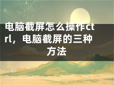 電腦截屏怎么操作ctrl，電腦截屏的三種方法