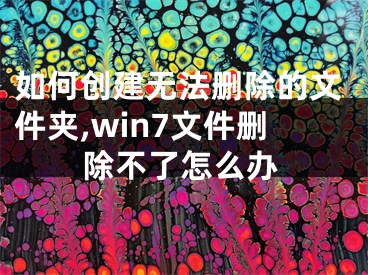 如何創(chuàng)建無法刪除的文件夾,win7文件刪除不了怎么辦